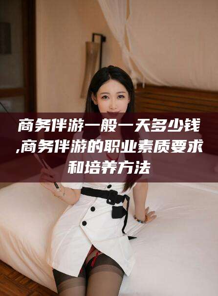宁德商务伴游一般一天多少钱,商务伴游的职业素质要求和培养方法