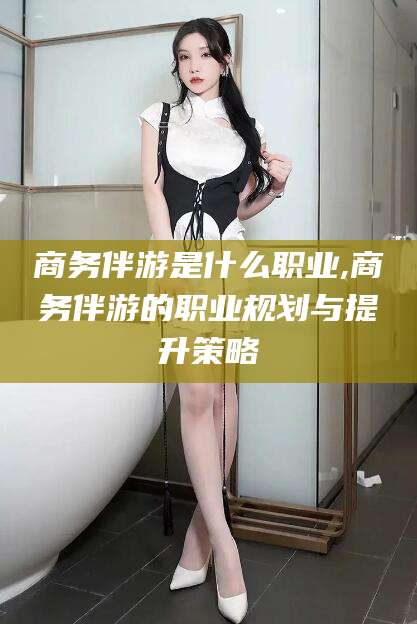 宁德商务伴游是什么职业,商务伴游的职业规划与提升策略