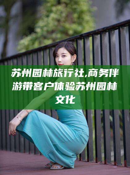 宁德苏州园林旅行社,商务伴游带客户体验苏州园林文化