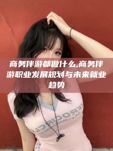 宁德商务伴游都做什么,商务伴游职业发展规划与未来就业趋势