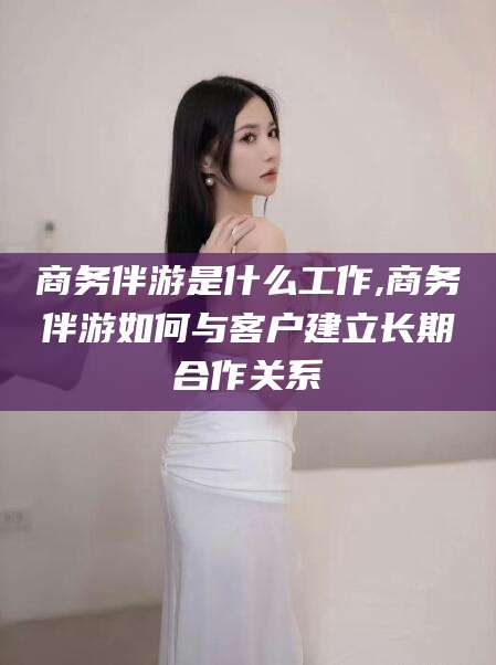 宁德商务伴游是什么工作,商务伴游如何与客户建立长期合作关系