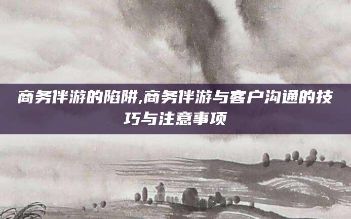 宁德商务伴游的陷阱,商务伴游与客户沟通的技巧与注意事项