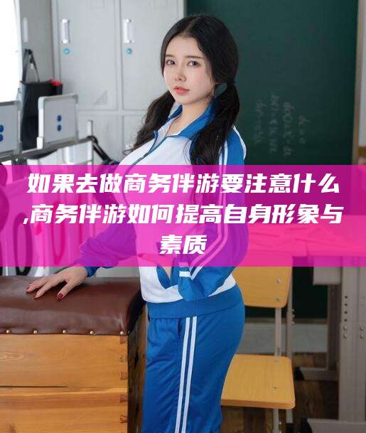 宁德如果去做商务伴游要注意什么,商务伴游如何提高自身形象与素质