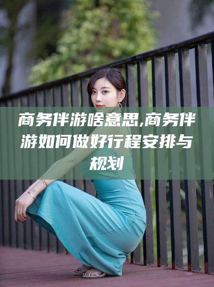 宁德商务伴游啥意思,商务伴游如何做好行程安排与规划
