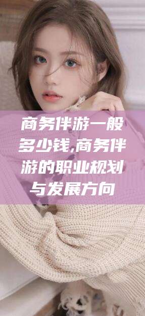 宁德商务伴游一般多少钱,商务伴游的职业规划与发展方向