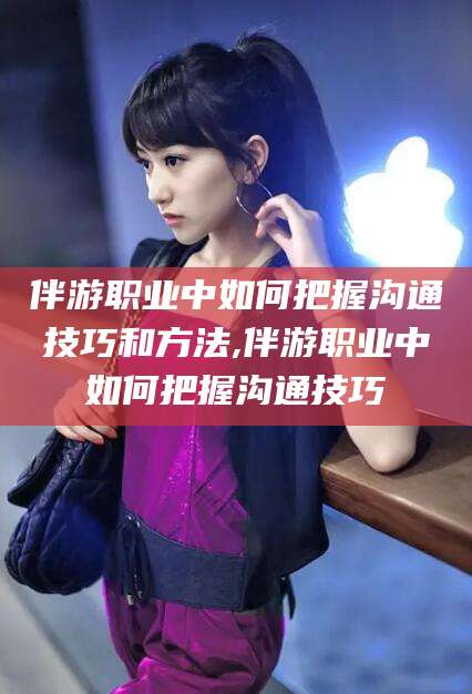 宁德伴游职业中如何把握沟通技巧和方法,伴游职业中如何把握沟通技巧