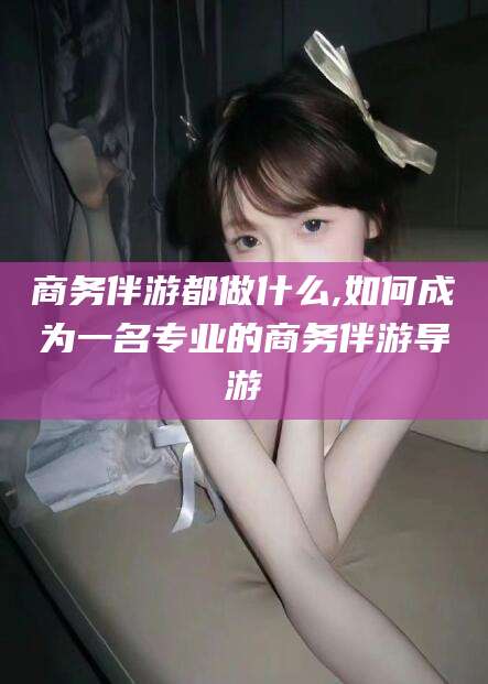 宁德商务伴游都做什么,如何成为一名专业的商务伴游导游