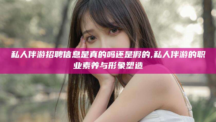 宁德私人伴游招聘信息是真的吗还是假的,私人伴游的职业素养与形象塑造