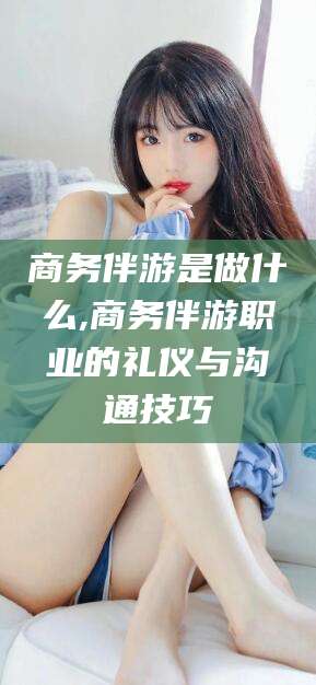 宁德商务伴游是做什么,商务伴游职业的礼仪与沟通技巧