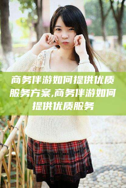 宁德商务伴游如何提供优质服务方案,商务伴游如何提供优质服务