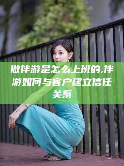 宁德做伴游是怎么上班的,伴游如何与客户建立信任关系