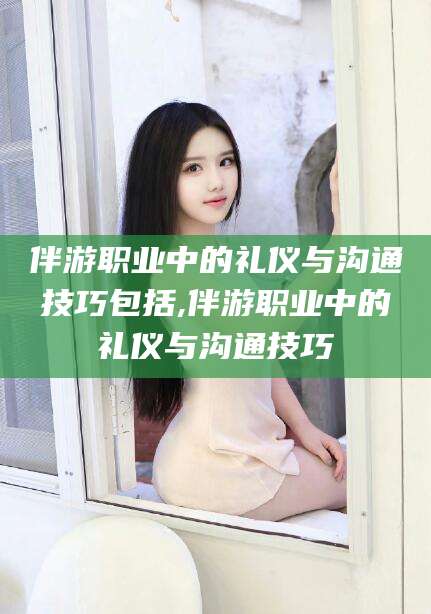 宁德伴游职业中的礼仪与沟通技巧包括,伴游职业中的礼仪与沟通技巧