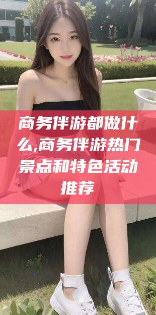 宁德商务伴游都做什么,商务伴游热门景点和特色活动推荐