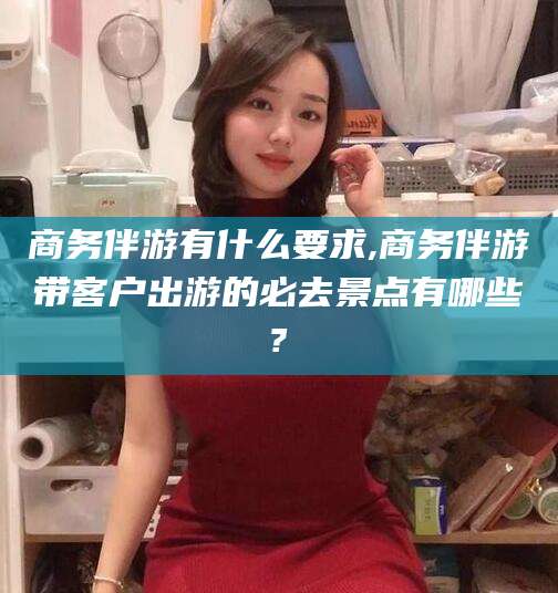 宁德商务伴游有什么要求,商务伴游带客户出游的必去景点有哪些?