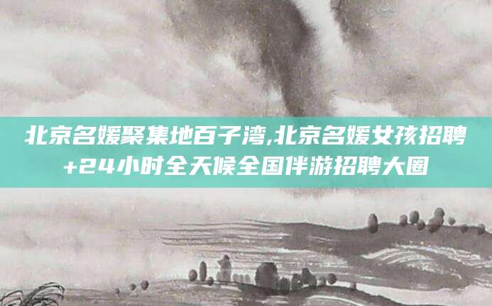 宁德北京名媛聚集地百子湾,北京名媛女孩招聘+24小时全天候全国伴游招聘大圈