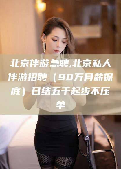 宁德北京伴游急聘,北京私人伴游招聘（90万月薪保底）日结五千起步不压单