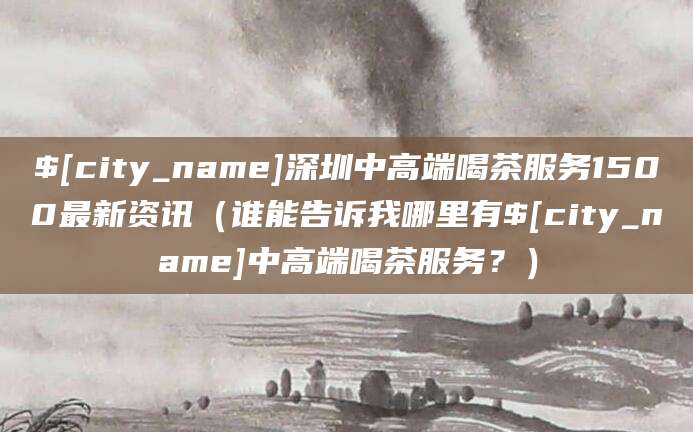 宁德深圳中高端喝茶服务1500最新资讯(谁能告诉我哪里有宁德中高端喝茶服务?)