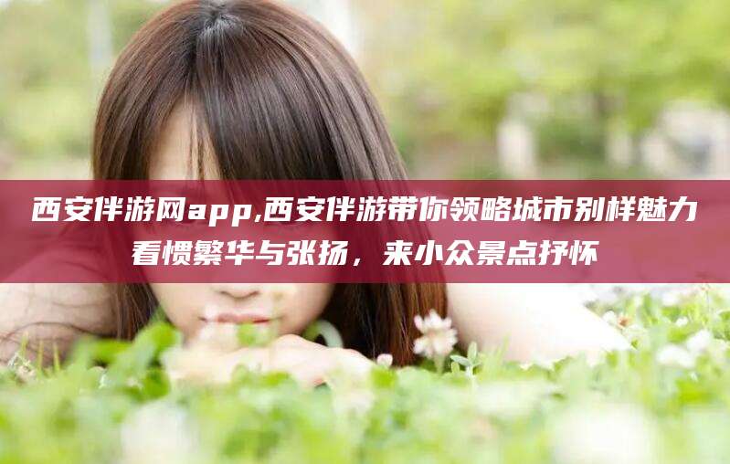 宁德西安伴游网app,西安伴游带你领略城市别样魅力看惯繁华与张扬，来小众景点抒怀