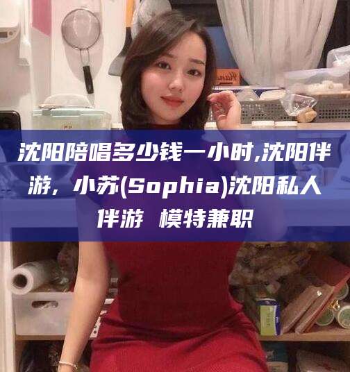 宁德沈阳陪唱多少钱一小时,沈阳伴游,贠小苏(Sophia)沈阳私人伴游 模特兼职