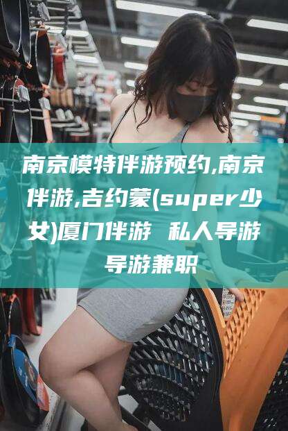 宁德南京模特伴游预约,南京伴游,吉约蒙(super少女)厦门伴游 私人导游 导游兼职
