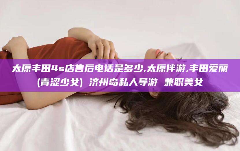 宁德太原丰田4s店售后电话是多少,太原伴游,丰田爱丽(青涩少女) 济州岛私人导游 兼职美女
