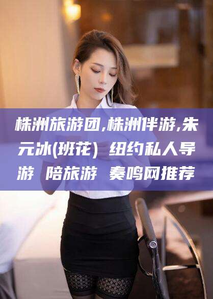 宁德株洲旅游团,株洲伴游,朱元冰(班花) 纽约私人导游 陪旅游 奏鸣网推荐