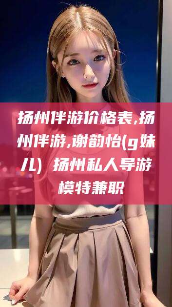 宁德扬州伴游价格表,扬州伴游,谢韵怡(g妹儿) 扬州私人导游 模特兼职