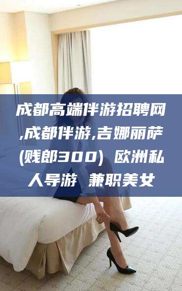 宁德成都高端伴游招聘网,成都伴游,吉娜丽萨(贱郎300) 欧洲私人导游 兼职美女