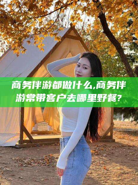 宁德商务伴游都做什么,商务伴游常带客户去哪里野餐?