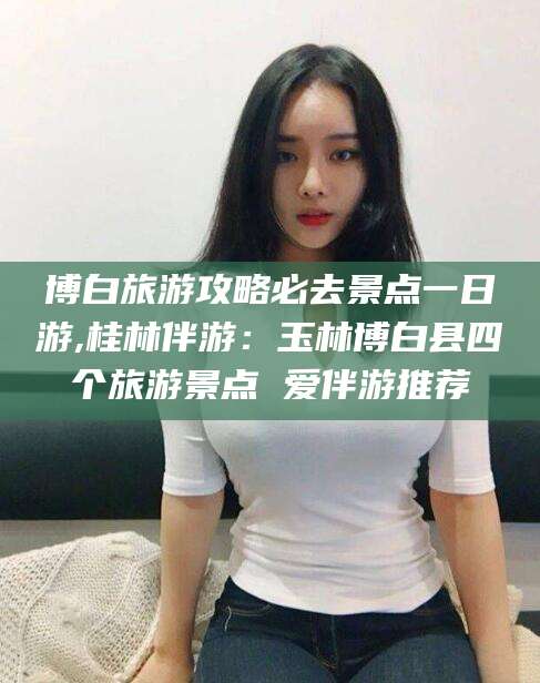 宁德博白旅游攻略必去景点一日游,桂林伴游：玉林博白县四个旅游景点 爱伴游推荐