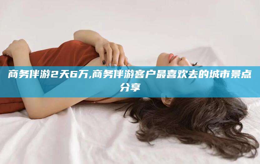 宁德商务伴游2天6万,商务伴游客户最喜欢去的城市景点分享