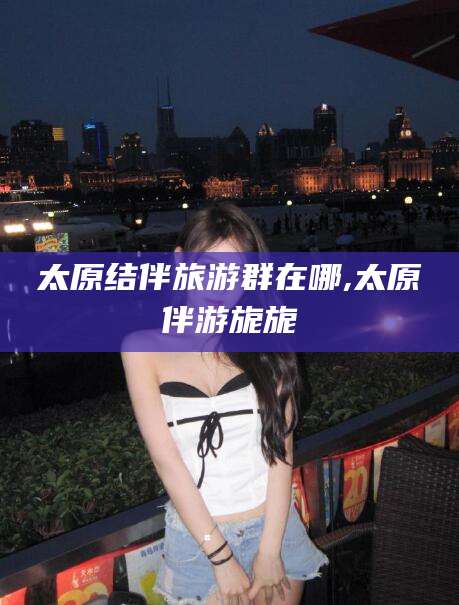 宁德太原结伴旅游群在哪,太原伴游旎旎