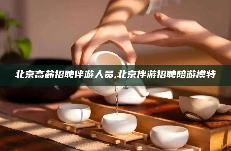 宁德北京高薪招聘伴游人员,北京伴游招聘陪游模特