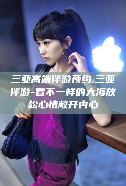 宁德三亚高端伴游预约,三亚伴游-看不一样的大海放松心情敞开内心