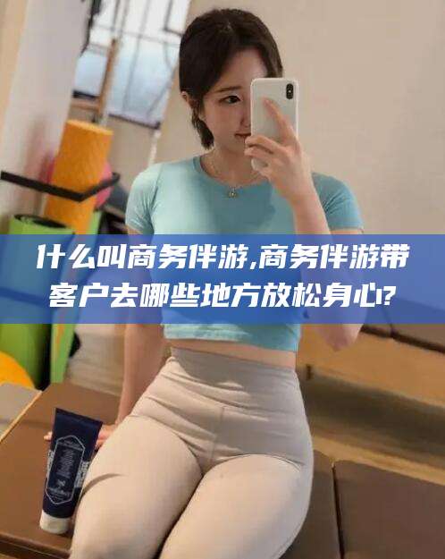 宁德什么叫商务伴游,商务伴游带客户去哪些地方放松身心?