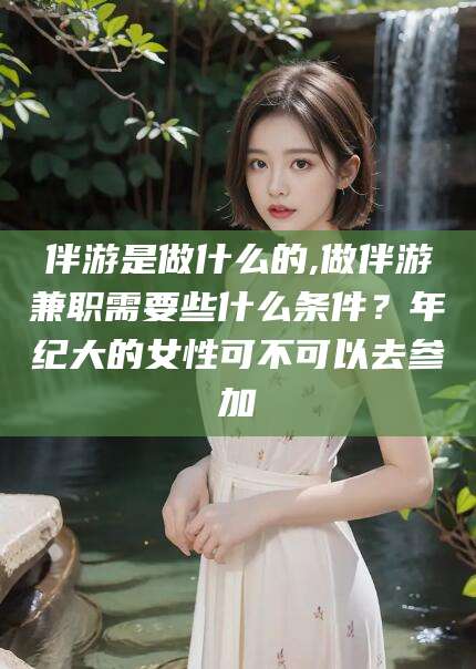 宁德伴游是做什么的,做伴游兼职需要些什么条件？年纪大的女性可不可以去参加