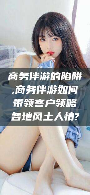 宁德商务伴游的陷阱,商务伴游如何带领客户领略各地风土人情?