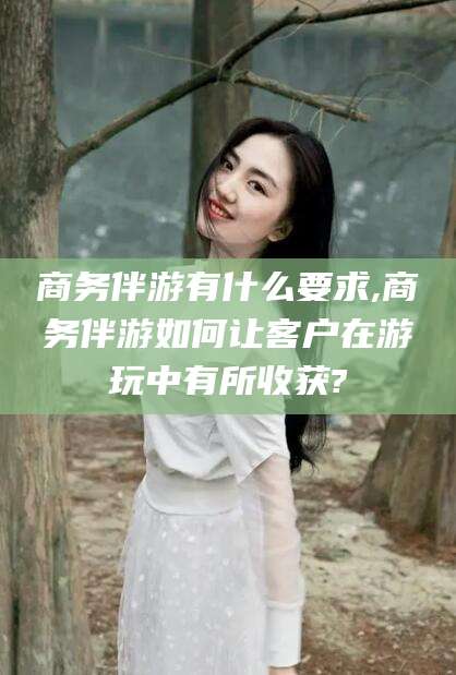 宁德商务伴游有什么要求,商务伴游如何让客户在游玩中有所收获?