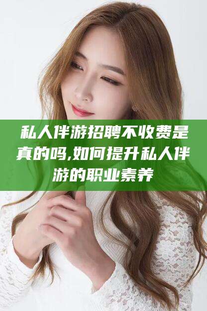 宁德私人伴游招聘不收费是真的吗,如何提升私人伴游的职业素养