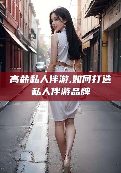 宁德高薪私人伴游,如何打造私人伴游品牌