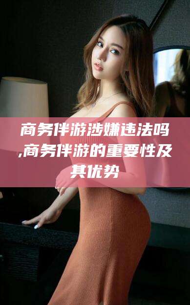 宁德商务伴游涉嫌违法吗,商务伴游的重要性及其优势