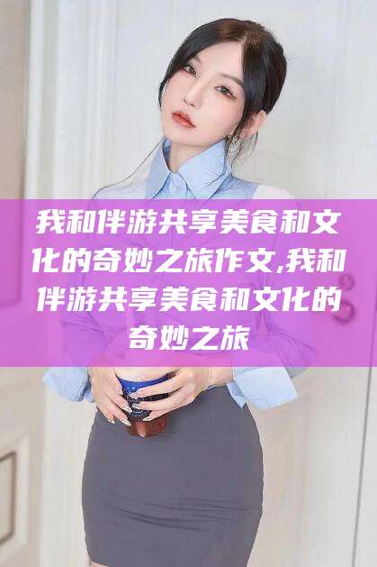 宁德我和伴游共享美食和文化的奇妙之旅作文,我和伴游共享美食和文化的奇妙之旅