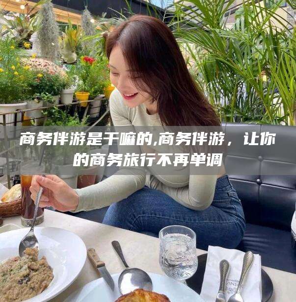 宁德商务伴游是干嘛的,商务伴游，让你的商务旅行不再单调