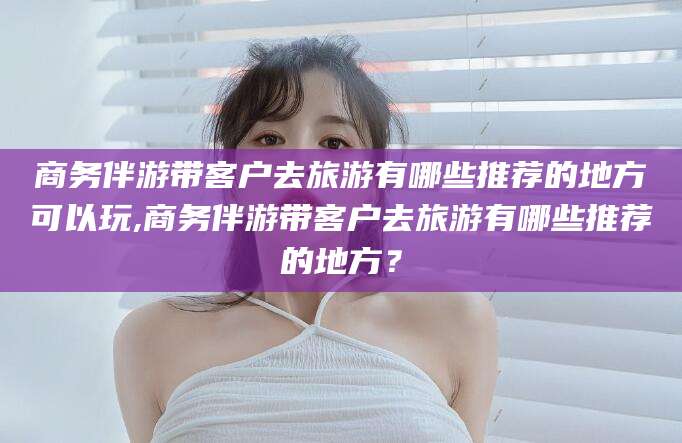 宁德商务伴游带客户去旅游有哪些推荐的地方可以玩,商务伴游带客户去旅游有哪些推荐的地方？
