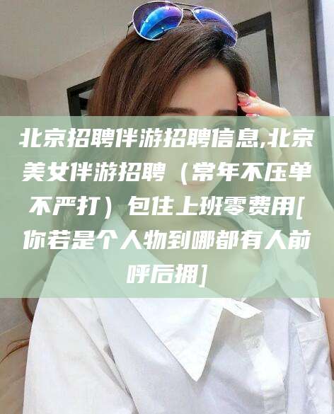 宁德北京招聘伴游招聘信息,北京美女伴游招聘（常年不压单不严打）包住上班零费用[你若是个人物到哪都有人前呼后拥]