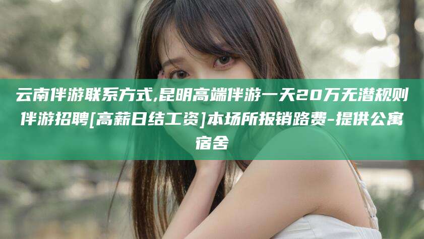 宁德云南伴游联系方式,昆明高端伴游一天20万无潜规则伴游招聘[高薪日结工资]本场所报销路费-提供公寓宿舍