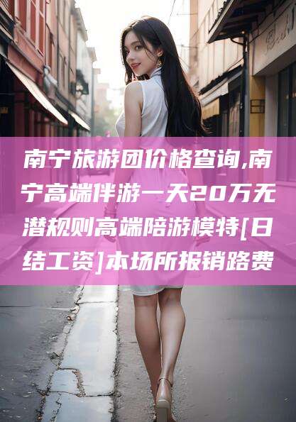 宁德南宁旅游团价格查询,南宁高端伴游一天20万无潜规则高端陪游模特[日结工资]本场所报销路费