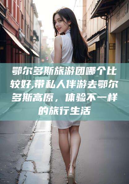 宁德鄂尔多斯旅游团哪个比较好,带私人伴游去鄂尔多斯高原，体验不一样的旅行生活