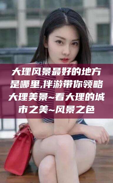 宁德大理风景最好的地方是哪里,伴游带你领略大理美景~看大理的城市之美~风景之色