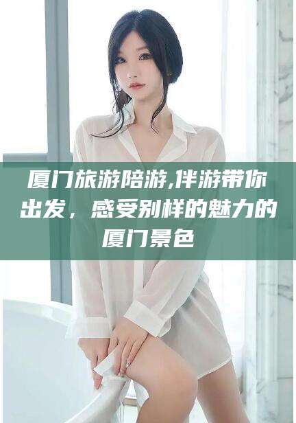 宁德厦门旅游陪游,伴游带你出发，感受别样的魅力的厦门景色